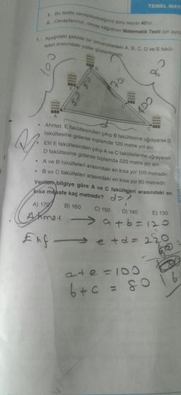 TEMEL MAT
2. Cevaplarinizi, cevap kâğıdının Matematik Testi için aynila
7. Bu testie cevaplayacağınız soru sayısı 40tr.
1. Aşağıdaki şekilde bir üniversitedeki A, B, C, D ve E faki-
teleri arasındaki yollar gösterilmiştir.
o
06
75
69
cop
A
• Ahmet. E fakültesinden çıkıp B fakültesine uğrayarak D
a
.
fakültesine giderse toplamda 120 metre yol alır.
Elif E fakültesinden çıkıp A ve C fakültelerine uğrayarak
D fakültesine giderse toplamda 220 metre yol alır.
A ve B fakülteleri arasındaki en kısa yol 100 metredir.
B ve C fakülteleri arasındaki en kısa yol 80 metredir.
Verilen bilgiye göre A ve C fakülteleri arasındaki en
kisa mesafe kaç metredir?
AYDIN YAYINLARI
? da
A) 170
B) 160
C) 150
D) 140
E) 130
Ahmet
atb=120
Elf etd=220
ko
RO
ate=100
b+c=60 16
