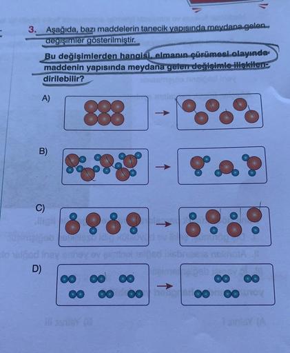 3. Aşağıda, bazı maddelerin tanecik yapısında meydana gelen
degişimler gösterilmiştir.
Bu değişimlerden hangisi, elmanın çürümesi olayında
maddenin yapısında meydana gelen değişimle ilişkilene
dirilebilir?
A)
888
B)
C)
8888
bodine
D)
OO OO OO
0 00
OO
oo 0