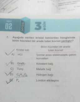 TEST
02
SAYISAL
3
GÜN
7.
Aşağıda verilen kristal katılardan hangisinde
birim hücreleri bir arada tutan kuvvet yanlıştır?
Kristal kati
Birim hücreleri bir arada
tutan kuvvet
A) HCI
Iyonlar arası elektrostatik çekim
kuvvetleri
B)
Grafit
Kovalent bağ
C) Tunç
Metalik bağ
To Cg H ₂200
Hidrojen bağı
PA
London etkileşimi
LET
