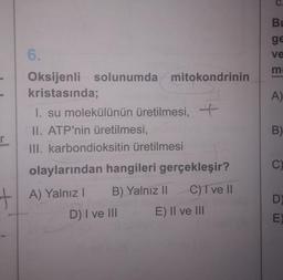 Bu
ge
6.
ve
m
A)
Oksijenli solunumda
solunumda mitokondrinin
kristasında;
1. su molekülünün üretilmesi,
II. ATP'nin üretilmesi,
III. karbondioksitin üretilmesi
B)
r
C)
+ A) Yalnız )
olaylarından hangileri gerçekleşir?
!
B) Yalnız || C) T ve II
D) I ve III E) II ve III
D),
E