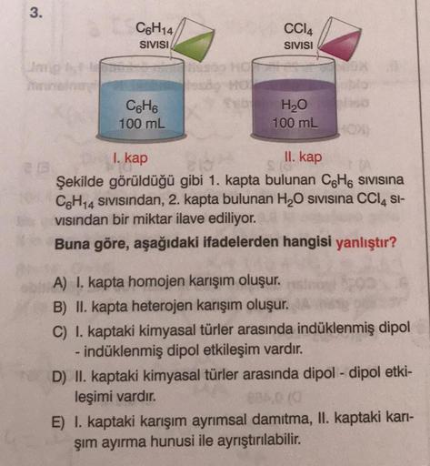 3
.
C6H14
SIVISI
CCIA
SIVISI
C. Ho
100 mL
H20
100 mL
I. kap
II. kap
Şekilde görüldüğü gibi 1. kapta bulunan CoH6 sivisina
CH14 Sivisindan, 2. kapta bulunan H2O sivisina CCIA SI-
visindan bir miktar ilave ediliyor.
Buna göre, aşağıdaki ifadelerden hangisi y