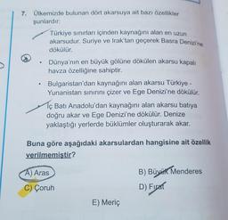 7. Ülkemizde bulunan dört akarsuya ait bazı özellikler
şunlardır:
Türkiye sınırları içinden kaynağını alan en uzun
akarsudur. Suriye ve Irak'tan geçerek Basra Denizi'ne
dökülür.
Dünya'nın en büyük gölüne dökülen akarsu kapalı
havza özelliğine sahiptir.
Bulgaristan'dan kaynağını alan akarsu Türkiye -
Yunanistan sınırını çizer ve Ege Denizi'ne dökülür.
1ç Batı Anadolu'dan kaynağını alan akarsu batıya
doğru akar ve Ege Denizi'ne dökülür. Denize
yaklaştığı yerlerde büklümler oluşturarak akar.
Buna göre aşağıdaki akarsulardan hangisine ait özellik
verilmemistir?
A) Aras
B) Büyük Menderes
C) Çoruh
D) Firat
E) Meriç
