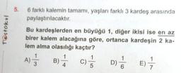 5.
Testoku
6 farklı kalemin tamamı, yaşları farklı 3 kardeş arasında
paylaştırılacaktır.
Bu kardeşlerden en büyüğü 1, diğer ikisi ise en az
birer kalem alacağına göre, ortanca kardeşin 2 ka-
lem alma olasılığı kaçtır?
1
1
1
A)
B) C)
D)
5
Al