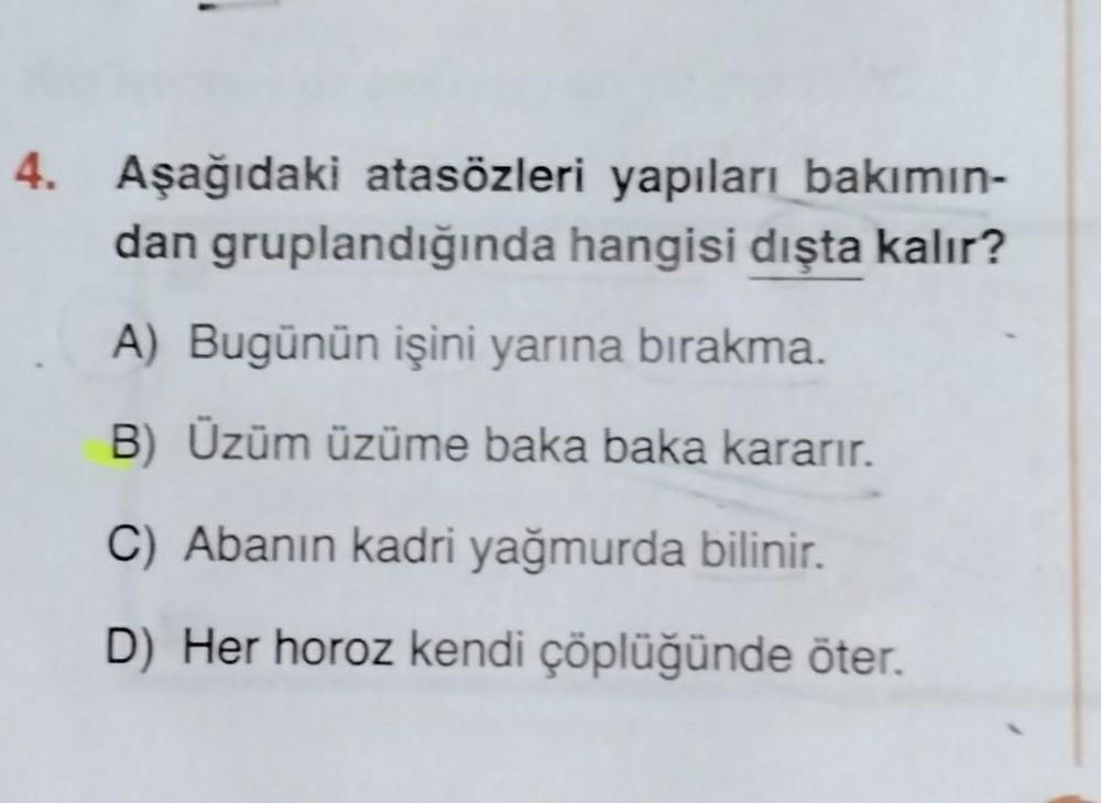 4. Aşağıdaki atasözleri yapıları bakımın-
dan gruplandığında hangisi dışta kalır?
A) Bugünün işini yarına bırakma.
B) Üzüm üzüme baka baka kararır.
C) Abanın kadri yağmurda bilinir.
D Her horoz kendi çöplüğünde öter.