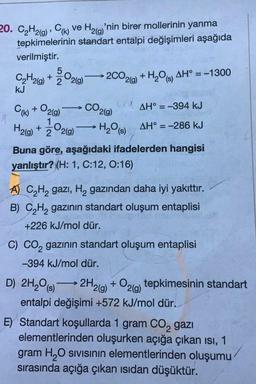 20. C2H2(g), CH) ve Hz(y'nin birer mollerinin yanma
tepkimelerinin standart entalpi değişimleri aşağıda
verilmiştir.
2CO2(g) +H209) AH° = -1300
CO2(9)
5
CH2(g) + 3°2(9)
kJ
WAH° = -394 kJ
Cu) + O2(9)
H2(g) + ż°2(9)
1/200 219) H₂O (3) AH° = -286 kJ
Buna göre, aşağıdaki ifadelerden hangisi
yanlıştır? (H: 1, C:12, 0:16)
A) C2H2 gazı, Hą gazından daha iyi yakıttır.
B) C2H2 gazının standart oluşum entaplisi
+226 kJ/mol dür.
D) 2H2O (8)
C) CO, gazının standart oluşum entaplisi
-394 kJ/mol dür.
2H2(g) + O2(9) tepkimesinin standart
entalpi değişimi +572 kJ/mol dür.
E) Standart koşullarda 1 gram Co, gazı
elementlerinden oluşurken açığa çıkan isi, 1
gram H O sivisinin elementlerinden oluşumu
sırasında açığa çıkan isidan düşüktür.