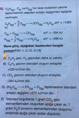 20. C2H2(g), CH) ve Hz(y'nin birer mollerinin yanma
tepkimelerinin standart entalpi değişimleri aşağıda
verilmiştir.
2CO2(g) +H209) AH° = -1300
CO2(9)
5
CH2(g) + 3°2(9)
kJ
WAH° = -394 kJ
Cu) + O2(9)
H2(g) + ż°2(9)
1/200 219) H₂O (3) AH° = -286 kJ
Buna göre, aşağıdaki ifadelerden hangisi
yanlıştır? (H: 1, C:12, 0:16)
A) C2H2 gazı, Hą gazından daha iyi yakıttır.
B) C2H2 gazının standart oluşum entaplisi
+226 kJ/mol dür.
D) 2H2O (8)
C) CO, gazının standart oluşum entaplisi
-394 kJ/mol dür.
2H2(g) + O2(9) tepkimesinin standart
entalpi değişimi +572 kJ/mol dür.
E) Standart koşullarda 1 gram Co, gazı
elementlerinden oluşurken açığa çıkan isi, 1
gram H O sivisinin elementlerinden oluşumu
sırasında açığa çıkan isidan düşüktür.
