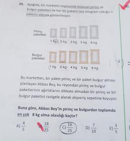 31.
29. Aşağıda, bir marketin reyonunda bulunan pirinç ve
bulgur paketleri ile her bir paketin kaç kilogram olduğu o
paketin altında gösterilmiştir.
Pirinç
paketleri
1 kg 2 kg 3 kg 5 kg 6 kg
Bulgur
paketleri
1 kg 2 kg 4 kg 5 kg 6 kg
Bu marketten, bir paket pirinç ve bir paket bulgur almayı
planlayan Abbas Bey, bu reyondan pirinç ve bulgur
paketlerinin ağırlıklarını dikkate almadan bir pirinç ve bir
bulgur paketini rastgele alarak alışveriş sepetine koyuyor.
Buna göre, Abbas Bey'in pirinç ve bulgurdan toplamda
en çok 8 kg alma olasılığı kaçtır?
18
4
A)
5
16
7
C)
D)
25
E) B
25
10