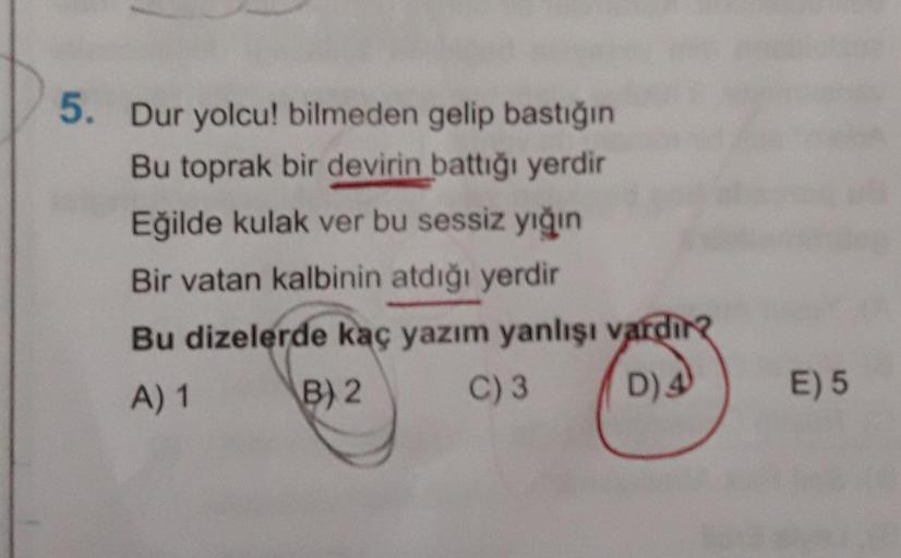 5. Dur yolcu! bilmeden gelip bastığın
Bu toprak bir devirin battiği yerdir
Eğilde kulak ver bu sessiz yığın
Bir vatan kalbinin atdığı yerdir
Bu dizelerde kaç yazım yanlışı vardina
A) 1 B) 2 C)3 D) 4
E) 5
