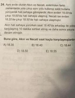 24. Ayni evde oturan Akin ve Necati, evlerinden farklı
zamanlarda yola çıkıp ayni yolu kullanıp sabit hizlaria
yürüyerek hali sahaya gitmişlerdir. Akin evden 18.00'da
çıkıp 19.00'da halı sahaya ulaşmış, Necati ise evden
18.20 de çikip 18.50'de halı sahaya ulaşmıştır.
Akin halı sahaya yürürken saat 18.40'da arkadaşı ile yolda
karşılaşmış 10 dakika sohbet etmiş ve daha sonra yoluna
devam etmiştir
Buna göre, Akin ve Necati saat kaçta karşılaşmışlardır
A) 18.35
B) 18.40
C) 18.44
D) 18.50
E) 18.55
