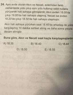 24. Ayni evde oturan Akin ve Necati, evlerinden farklı
zamanlarda yola çıkıp ayni yolu kullanıp sabit hizlaria
yürüyerek hali sahaya gitmişlerdir. Akin evden 18.00'da
çıkıp 19.00'da halı sahaya ulaşmış, Necati ise evden
18.20 de çikip 18.50'de halı sahaya ulaşmıştır.
Akin halı sahaya yürürken saat 18.40'da arkadaşı ile yolda
karşılaşmış 10 dakika sohbet etmiş ve daha sonra yoluna
devam etmiştir
Buna göre, Akin ve Necati saat kaçta karşılaşmışlardır
A) 18.35
B) 18.40
C) 18.44
D) 18.50
E) 18.55
