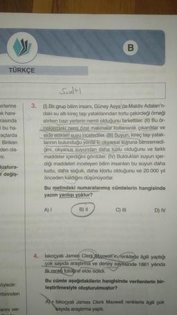 B
TÜRKÇE
Sualtı
birlerine
ek hare-
rasında
i bu ha-
açlarda
Biriken
den ola-
3. (1) Bir grup bilim insanı, Güney Asya'da Maldiv Adaları'n-
daki su altı kireç taşı yataklarından tortu çekirdeği örneği
alırken bazı yerlerin nemli olduğunu farkettiler. (II) Bu ör-
(neklerdeki nemi özel makinalar kullanarak çıkardılar ve
elde ettikleri suyu incelediler. (HD) Suyun, kireç taşı yatak-
larının bulunduğu yerde ki okyanus suyuna
benzemedi-
ğini, okyanus suyundan daha tuzlu olduğunu ve farklı
maddeler içerdiğini gördüler. (IV) Buldukları suyun içer-
diği maddeleri inceleyen bilim insanları bu suyun daha
tuzlu, daha soğuk, daha klorlu olduğunu ve 20.000 yıl
önceden kaldığını düşünüyorlar.
Bu metindeki numaralanmış cümlelerin hangisinde
yazım yanlışı yoktur?
luştura-
I değiş-
A) 1
B) ||
C) III
D) IV
4. İskoçyalı James Clerk Maxwell'in
renklerle ilgili yaptığı
çok sayıda araştırma ve deney sayesinde 1861 yılında
ilk renkli fotoğraf elde
edildi.
Bu cümle aşağıdakilerin hangisinde verilenlerin bir-
leştirilmesiyle oluşturulmuştur?
öyledir:
rbirinden
A) İskoçyalı James Clerk Maxwell renklerle ilgili çok
sayıda araştırma yaptı.
larını ver-