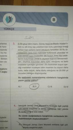 B
TÜRKÇE
Sualtı
birlerine
ek hare-
rasında
i bu ha-
açlarda
Biriken
den ola-
3. (1) Bir grup bilim insanı, Güney Asya'da Maldiv Adaları'n-
daki su altı kireç taşı yataklarından tortu çekirdeği örneği
alırken bazı yerlerin nemli olduğunu farkettiler. (II) Bu ör-
(neklerdeki nemi özel makinalar kullanarak çıkardılar ve
elde ettikleri suyu incelediler. (HD) Suyun, kireç taşı yatak-
larının bulunduğu yerde ki okyanus suyuna
benzemedi-
ğini, okyanus suyundan daha tuzlu olduğunu ve farklı
maddeler içerdiğini gördüler. (IV) Buldukları suyun içer-
diği maddeleri inceleyen bilim insanları bu suyun daha
tuzlu, daha soğuk, daha klorlu olduğunu ve 20.000 yıl
önceden kaldığını düşünüyorlar.
Bu metindeki numaralanmış cümlelerin hangisinde
yazım yanlışı yoktur?
luştura-
I değiş-
A) 1
B) ||
C) III
D) IV
4. İskoçyalı James Clerk Maxwell'in
renklerle ilgili yaptığı
çok sayıda araştırma ve deney sayesinde 1861 yılında
ilk renkli fotoğraf elde
edildi.
Bu cümle aşağıdakilerin hangisinde verilenlerin bir-
leştirilmesiyle oluşturulmuştur?
öyledir:
rbirinden
A) İskoçyalı James Clerk Maxwell renklerle ilgili çok
sayıda araştırma yaptı.
larını ver-
