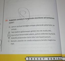 18. Aşağıdaki cümlelerin hangisinde zincirleme ad tamlamasi
vardır?
A) Şehrin tarihsel kimliğini ortaya çıkaracak çalışmalar ya-
pılmalı.
B) Yaşlı kadının gülümseyen gözleri bizi de mutlu etti.
Uçurumun kenarındaki adamı, polisin telkinleri kurtardı.
D) Askerlik anılarımdan birini bile hatırlayamıyorum.
E) Gençler, popüler bir moda anlayışına kendini kaptırma-
mali.
RES ET SER i Si