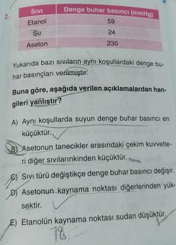 A
SIVI
Denge buhar basıncı (mmHg)
59
Etanol
Su
24
Aseton
230
Yukarıda bazı sıvıların aynı koşullardaki denge bu-
har basınçları verilmiştir.
Buna göre, aşağıda verilen açıklamalardan han-
gileri yanlıştır?
A) Aynı koşullarda suyun denge buhar basıncı en
küçüktür.
B) Asetonun tanecikler arasındaki çekim kuvvetle-
ri diğer sıvılarınkinden küçüktür.
Sivi türü değiştikçe denge buhar basıncı değişir.
D) Asetonun kaynama noktası diğerlerinden yük-
sektir.
Etanolün kaynama noktası sudan düşüktür.
78,