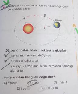 Güneş etrafında dolanan Dünya'nın izlediği yörün-
ge şekildeki gibidir.
K
Dünya
Güneş
R
BE
M
Dünya K noktasından L noktasına giderken;
W. Açısal momentumu değişmez
W. Kinetik enerjisi artar
H. Yarıçap vektörünün birim zamanda taradığı
alan artar
yargılarından hangileri doğrudur?
A) Yalnız!
B) Lve II C) II ve III
D) I ve III E) I, II ve III
