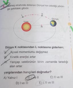 Güneş etrafında dolanan Dünya'nın izlediği yörün-
ge şekildeki gibidir.
K
Dünya
Güneş
R
BE
M
Dünya K noktasından L noktasına giderken;
W. Açısal momentumu değişmez
W. Kinetik enerjisi artar
H. Yarıçap vektörünün birim zamanda taradığı
alan artar
yargılarından hangileri doğrudur?
A) Yalnız!
B) Lve II C) II ve III
D) I ve III E) I, II ve III
