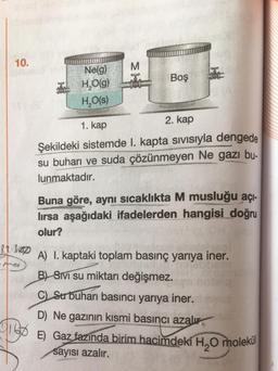 10.
M
Boş
Ne(g)
H,0(9)
H,O(s)
1. kap
2. kap
Şekildeki sistemde I. kapta sivisiyla dengede
su buharı ve suda çözünmeyen Ne gazı bu-
lunmaktadır.
Buna göre, aynı sıcaklıkta M musluğu açi-
lırsa aşağıdaki ifadelerden hangisi doğru
olur?
87-360p
prop
A) I. kaptaki toplam basınç yarıya iner.
B) SIVI su miktarı değişmez.
C) Subuharı basıncı yarıya iner.
D) Ne gazının kısmi basıncı azalır.
E) Gaz fazında birim hacimdeki H,0 molekül
sayısı azalır.
9156
