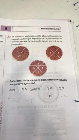 B
NERGİS DENEMESİ
am
'un
23. Bir lahmacun aşağıdaki şekilde gösterildiği gibi bir bi-
çak darbesiyle en çok iki parçaya, iki bıçak darbesiyle en
çok dört parçaya, üç bıçak darbesiyle en çok yedi parça-
ya ayrılabilir.
N
3
2
6
5
Buna göre, bir lahmacun 8 bıçak darbesiyle en çok
kaç parçaya ayrılabilir?
B) 34
A) 33
C) 35
D) 36
E) 37
10
14
YAYINLARI
3
MITONG ATX MST
MAVIH delle