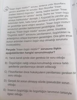 17. h
15. "İnsan özgür müdür?" sorusu, binlerce yıldır filozofların
yanıtını aradıkları bir sorudur. Bazı filozoflar "Insan
(iradesi listenci) özgürdür." demiş, başka bazıları "Insan
özgürleşebilen bir varlıktır" demiş. Sartre ise "insan özgür
olmaya mahkumdur” demiştir. I. Kuçuradi bu yanıtlar gibi
birbirinden farklı, hatta karşıt yanıtların sürüp gitmesinin,
bir gerekliliğe işaret ettiğini savunur: “İnsan özgür müdür?
sorusunun yeniden belirlenmesi gerekliliğine. Daha
doğrusu “İnsan özgür müdür” sorusu yerine, öncelikle
“Özgürlük nedir?" sorusunu yanıtlamanın, özgürlükten ne
anladığımızı ortaya koymanın gerekliliğini. Ona göre ancak
bunun ardından insanın özgür olup olmadığı sorununu
inceleyebiliriz.
Parçada “Insan özgür müdür?" sorusuna ilişkin
aşağıdakilerden hangisi savunulmuştur?
A) Yanıtı kendi içinde olan gereksiz bir soru olduğu
B) Özgürlüğün neliği ortaya konulmadığı sürece farklı
şekillerde yanıtlanmaya devam edileceği
C) Filozoflardan önce hukukçuların yanıtlaması gereken bir
soru olduğu
D) Gerçek bir sorun olmayıp sözde (pseudo)bir sorun
olduğu
E) İnsanın özgürlüğü ile özgürlüğün tanımının birbiriyle
ilgisiz olduğu
