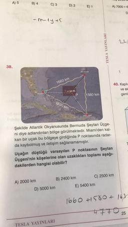 A) 5
B) 4
C) 3
D) 2
E) 1
A) 7000 + 6
D
-m-dy +5
22
TESLA YAYINLARI
38.
Bermuda
1
1660 km
40. Kapli-
ve ak
genl.
Miami
(1580 km
1630 km
San uan
Şekilde Atlantik Okyanusunda Bermuda Şeytan Üçge-
ni diye adlandırılan bölge görülmektedir. Miami'den kal-
kan bir uçak bu bölgeye girdiğinde P noktasında radar-
da kaybolmuş ve iletişim sağlanamamıştır.
Uçağın düştüğü varsayılan P noktasının Şeytan
Üçgeni'nin köşelerine olan uzaklıkları toplamı aşağı-
dakilerden hangisi olabilir?
A) 2000 km
B) 2400 km
C) 2500 km
D) 5000 km
E) 5400 km
1660 +1580+ 1632
477 0 25
TESLA YAYINLARI
