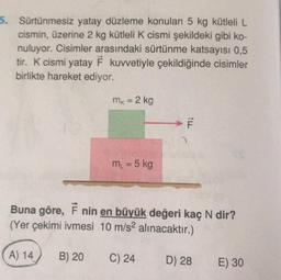 5. Sürtünmesiz yatay düzleme konulan 5 kg kütleli L
cismin, üzerine 2 kg kütleli k cismi şekildeki gibi ko-
nuluyor. Cisimler arasındaki sürtünme katsayısı 0,5
tir. K cismi yatay F kuvvetiyle çekildiğinde cisimler
birlikte hareket ediyor.
mk = 2 kg
F
m = 5 kg
Buna göre, 7 nin en büyük değeri kaç N dir?
(Yer çekimi ivmesi 10 m/s2 alınacaktır.)
A) 14
B) 20
C) 24
D) 28
E) 30
