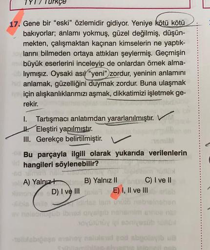 Urkçe
17. Gene bir “eski” özlemidir gidiyor. Yeniye kötü kötü
bakıyorlar; anlamı yokmuş, güzel değilmiş, düşün-
mekten, çalışmaktan kaçınan kimselerin ne yaptık-
larını bilmeden ortaya attıkları şeylermiş. Geçmişin
büyük eserlerini inceleyip de onlardan ör