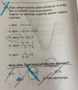 1. Özge, gerçel sayılarda çözüm kümesi [0, 4) aralığı
olan bir eşitsizlik oluşturmaya çalışıyor.
Özge'nin bu eşitsizliği oluşturma adımları aşağıda
verilmiştir.
I. adım : 0<x<4
II. adım :-2<x-252
III. adım |x-2152
(x-2), 1
IV. adım :
<
4
2
4
V. adım :
(x-2
22
Buna göre, Özge hangi adımda hata yapmıştır?
B) III.
e IV.
A II.
DW.
EXHata yapmamıştır.