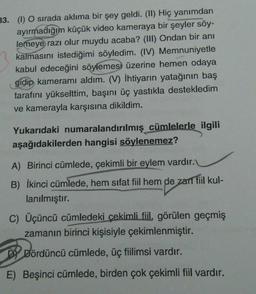 33. (1) O sırada aklıma bir şey geldi. (II) Hiç yanımdan
ayırmadığım küçük video kameraya bir şeyler söy-
lemeye razı olur muydu acaba? (III) Ondan bir anı
kalmasını istediğimi söyledim. (IV) Memnuniyetle
kabul edeceğini söylemesi üzerine hemen odaya
gidip kameramı aldım. (V) İhtiyarın yatağının baş
tarafını yükselttim, başını üç yastıkla destekledim
ve kamerayla karşısına dikildim.
Yukarıdaki numaralandırılmış cümlelerle ilgili
aşağıdakilerden hangisi söylenemez?
A) Birinci cümlede, çekimli bir eylem vardır.
B) İkinci cümlede, hem sifat fiil hem de zant fiil kul-
lanılmıştır.
C) Üçüncü cümledeki çekimli fil, görülen geçmiş
zamanın birinci kişisiyle çekimlenmiştir.
DI Dördüncü cümlede, üç fiilimsi vardır.
E) Beşinci cümlede, birden çok çekimli fiil vardır.
