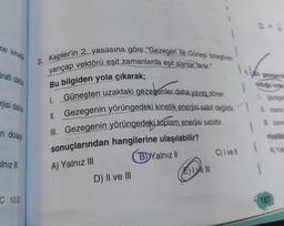 ne kinelik
2. Kepler'in 2. yasasına göre "Gezegen ile Güneşi birleştiren
yarıçap vektörü eşit zamanlarda eşit alanlar tarar."
rati daha
Sir gezegend
Bu bilgiden yola çıkarak;
olduğu ivme
rjisi daha
I. Güneşten uzaktaki gezegenler daha yavaş döner.
II. Gezegenin yörüngedeki kinetik enerjisi sabit değildir.
ll. Gezegenin yörüngedeki toplam enerjisi sabittir.
l cismin
Il cism
n dolay
nicelik
1
C) Ivel
A) Yali
alnız III
sonuçlarından hangilerine ulaşılabilir?
B) Yalnizli
D) Il ve III
E) I ve III
A) Yalnız III
1
C10.D
187
