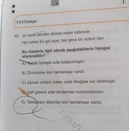 TYT/Türkçe
12. Ve serin serviler altında kalan kabrinde
Her seher bir gül açar, her gece bir bülbül öter
Bu dizelerle ilgili olarak aşağıdakilerin hangisi
söylenebilir?
A) Kuralli birleşik sifat kullanılmıştır.
B) Zincirleme isim tamlaması vardır.
C) Zaman anlamı katan edat öbeğine yer verilmiştir.
D) Zarf görevli sifat tamlaması bulunmaktadır.
E) Tamlananı düşmüş isim tamlaması vardır.
san