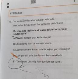 TYT/Türkçe
12. Ve serin serviler altında kalan kabrinde
Her seher bir gül açar, her gece bir bülbül öter
Bu dizelerle ilgili olarak aşağıdakilerin hangisi
söylenebilir?
A) Kuralli birleşik sifat kullanılmıştır.
B) Zincirleme isim tamlaması vardır.
C) Zaman anlamı katan edat öbeğine yer verilmiştir.
D) Zarf görevli sifat tamlaması bulunmaktadır.
E) Tamlananı düşmüş isim tamlaması vardır.
san
