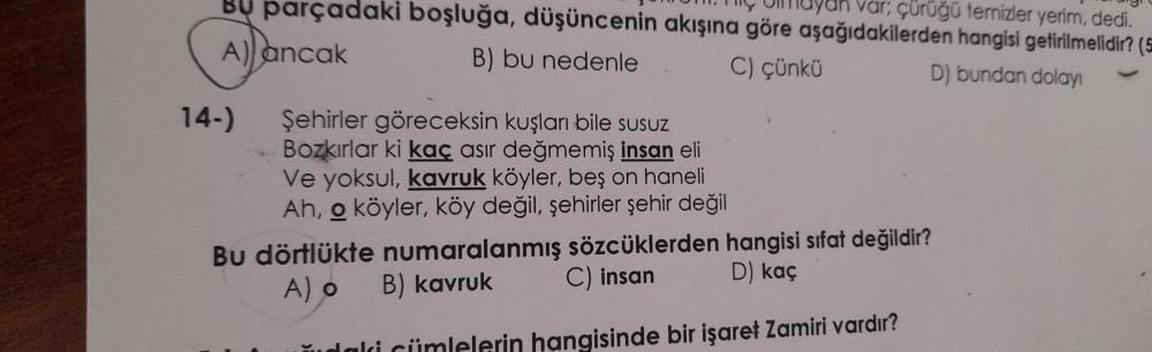 çürüğü temizler yerim, dedi.
Bu parçadaki boşluğa, düşüncenin akışına göre aşağıdakilerden hangisi getirilmelidir? (=
A) ancak
B) bu nedenle C) çünkü
D) bundan dolayı
14-)
Şehirler göreceksin kuşları bile susuz
Bozkırlar ki kaç asir değmemiş insan eli
Ve y