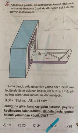 9. Aşağıdaki şekilde bir otomasyon kesme makinesi
ve kesme bandının üzerinde dik üçgen şeklinde bir
peynir gösterilmiştir.
he w
Kesme bandı, okla gösterilen yönde her 1 birim iler-
lediğinde üstte bulunan keskin jilet hızlıca EF üzeri-
ne inip tekrar eski konumuna dönmektedir.
|ADI = 16 birim, |AB| = 14 birim
olduğuna göre, bant kaç birim ilerlerse, peynirin
kesilmeden kalan bölümü, ilk defa başlangıçtaki
halinin yarısından küçük olur?
A) 18
B) 20
C) 24
D) 26
E) 28
