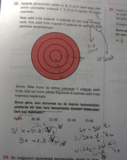 28. Aşağıda görünümleri verilen A, B, C ve D isimli koşu pist-
lerinin uzunlukları sırasıyla 1, 3, 6 ve 9 sayıları ile doğru
30. Ferah, re
orantılıdır.
ve onlar
leri çarp
Nida sabit hızla koşarak A pistinde bir tam turd 48 daki-
kada, Eda sabit hızla koşarak D pistinde bir tam turu 108
dakikada tamamlamıştır.
Örneğin
Buna gc
bir sayı
A)
018
Seat
1,8 set
B
Sonra, Nida hızını üç katına çıkararak C pistinde sabit
hızla, Eda ise hızını yarıya düşürerek B pistinde sabit hızla
koşmaya başlamıştır.
Buna göre, son durumda bu iki kişinin bulundukları
pistlerde bir tam turu tamamlama süreleri arasındaki
fark kaç dakikadir?
B) 36
D) 48
E) 60
A)
24
C) 42
v
9x=6,8)
9x=1.8.
w
6x=3v.ti
2/3x=vitz
u. 242 = 36.6
29. Bir mağazanın düzenlediği kampanyada alınan ür ürün