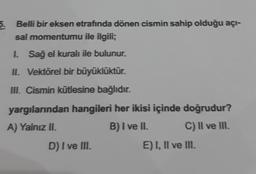5.
Belli bir eksen etrafında dönen cismin sahip olduğu açı-
sal momentumu ile ilgili;
1. Sağ el kuralı ile bulunur.
II. Vektörel bir büyüklüktür.
III. Cismin kütlesine bağlıdır.
yargılarından hangileri her ikisi içinde doğrudur?
A) Yalnız II.
B) I ve II. C) Il ve II.
D) I ve III.
E) I, II ve III.