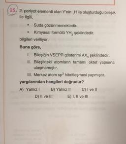 .
25, 2. periyot elementi olan Y'nin , H ile oluşturduğu bileşik
ile ilgili,
Suda çözünmemektedir.
Kimyasal formülü YH, şeklindedir.
bilgileri veriliyor.
Buna göre,
1. Bileşiğin VSEPR gösterimi AX, şeklindedir.
II. Bileşikteki atomların tamami oktet yapısına
ulaşmamıştır.
III. Merkez atom sp hibritleşmesi yapmıştır.
yargılarından hangileri doğrudur?
A) Yalnız! B) Yalnız 11 C) I ve II
D) II ve III E) I, II ve III