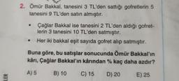 2. Ömür Bakkal, tanesini 3 TL'den sattığı gofretlerin 5
tanesini 9 TL'den satın almıştır.
Çağlar Bakkal ise tanesini 2 TL'den aldığı gofret-
lerin 3 tanesini 10 TL'den satmıştır.
Her iki bakkal eşit sayıda gofret alıp satmıştır.
Buna göre, bu satışlar sonucunda Ömür Bakkal'ın
kârı, Çağlar Bakkal'ın kârından % kaç daha azdır?
A) 5
B) 10
C) 15
D) 20
LER
E) 25