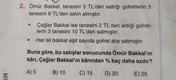 2. Ömür Bakkal, tanesini 3 TL'den sattığı gofretlerin 5
tanesini 9 TL'den satın almıştır.
Çağlar Bakkal ise tanesini 2 TL'den aldığı gofret-
lerin 3 tanesini 10 TL'den satmıştır.
Her iki bakkal eşit sayıda gofret alıp satmıştır.
Buna göre, bu satışlar sonucunda Ömür Bakkal'ın
kârı, Çağlar Bakkal'ın kârından % kaç daha azdır?
A) 5
B) 10
C) 15
D) 20
LER
E) 25
