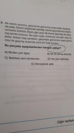 2. Bir eserin yorumu, geçmiş ile günümüz arasındaki diyalog-
da yatar. Eserin söylemek istediği, kendi geçmişimize ilişkin
sorularla ilintilidir. Bizim gibi eser de kendi geçmişi ile diya-
log içinde bulunur. Bu açık uçlar, anlamayı da açık uçlu ki-
larlar. Anlam hep yenilenir, geçmişle günümüz veya günü-
müz ile geçmiş arasında canlı bir bağ kurulur.
Bu parçada aşağıdakilerden hangisi yoktur?
A) Birden çok ilgeç
B) Ek fiil almış sözcük
C) Belirtisiz isim tamlaması D) Yer-yön belirteci
E) Dönüşlülük adılı
Diğer sayfaya