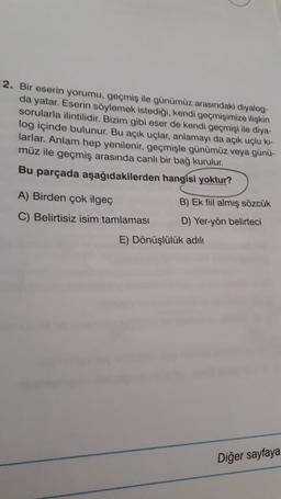 2. Bir eserin yorumu, geçmiş ile günümüz arasındaki diyalog-
da yatar. Eserin söylemek istediği, kendi geçmişimize ilişkin
sorularla ilintilidir. Bizim gibi eser de kendi geçmişi ile diya-
log içinde bulunur. Bu açık uçlar, anlamayı da açık uçlu ki-
larlar. Anlam hep yenilenir, geçmişle günümüz veya günü-
müz ile geçmiş arasında canlı bir bağ kurulur.
Bu parçada aşağıdakilerden hangisi yoktur?
A) Birden çok ilgeç
B) Ek fiil almış sözcük
C) Belirtisiz isim tamlaması D) Yer-yön belirteci
E) Dönüşlülük adılı
Diğer sayfaya
