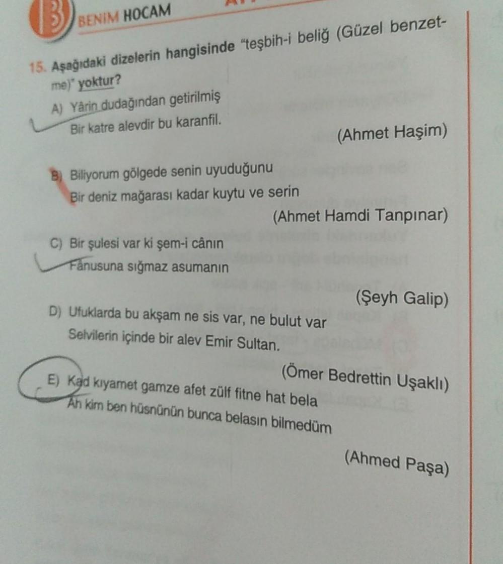 BENIM HOCAM
15. Aşağıdaki dizelerin hangisinde "teşbih-i beliğ (Güzel benzet-
me)" yoktur?
A) Yârin dudağından getirilmiş
Bir katre alevdir bu karanfil.
(Ahmet Haşim)
B) Biliyorum gölgede senin uyuduğunu
Bir deniz mağarası kadar kuytu ve serin
(Ahmet Hamdi