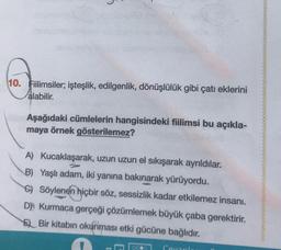 10. Fiilimsiler; işteşlik, edilgenlik, dönüşlülük gibi çatı eklerini
alabilir.
Aşağıdaki cümlelerin hangisindeki fiilimsi bu açıkla-
maya örnek gösterilemez?
A) Kucaklaşarak, uzun uzun el sıkışarak ayrıldılar.
B) Yaşlı adam, iki yanına bakınarak yürüyordu.
6) Söylenen hiçbir söz, sessizlik kadar etkilemez insanı.
D) Kurmaca gerçeği çözümlemek büyük çaba gerektirir.
E) Bir kitabın okunması etki gücüne bağlıdır.
goe
Ceranda