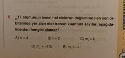 6.
ATOMUN KUANTI
Ti atomunun temel hal elektron dağılımında en son or-
bitalinde yer alan elektronun kuantum sayıları aşağıda-
kilerden hangisi olamaz?
22
A)n = 4
B) l = 2
C) m = 0
D) m = -1/2
E) m = -1
i
25
