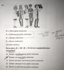 21.
ener
man gözlu
sanisin
cahara
Olona
M = {Mavi gözlü doktorlar}
K= {Kahverengi gözlü doktorlar}
S = {Sarışın doktorlar}
E = {Esmer doktorlar}
kümeleri veriliyor.
Buna göre, (S U M) (E U K) kümesi aşağıdakilerden
hangisidir?
A) Sarışın ve kahverengi gözlü doktorlar
Sarışın ve mavi gözlü doktorlar
C) Esmer olmayan kahverengi gözlü doktorlar
D) Sarışın olmayan mavi gözlü doktorlar
E) Esmer ve kahverengi gözlü doktorlar
