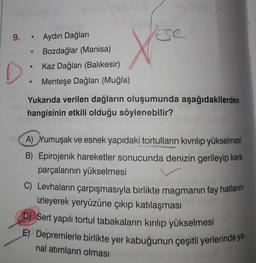 9. "
Aydın Dağları
Bozdağlar (Manisa)
Kaz Dağları (Balikesir)
Menteşe Dağları (Muğla)
Yukarıda verilen dağların oluşumunda aşağıdakilerden
hangisinin etkili olduğu söylenebilir?
A) Yumuşak ve esnek yapıdaki tortulların kıvrılıp yükselmesi
B) Epirojenik hareketler sonucunda denizin gerileyip kara
parçalarının yükselmesi
C) Levhaların çarpışmasıyla birlikte magmanın fay hatlarını
izleyerek yeryüzüne çıkıp katılaşması
D) Sert yapılı tortul tabakaların kırılıp yükselmesi
E) Depremlerle birlikte yer kabuğunun çeşitli yerlerinde ya
nal atimların olması