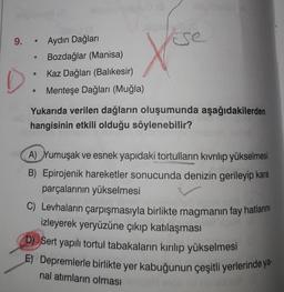 9. "
Aydın Dağları
Bozdağlar (Manisa)
Kaz Dağları (Balikesir)
Menteşe Dağları (Muğla)
Yukarıda verilen dağların oluşumunda aşağıdakilerden
hangisinin etkili olduğu söylenebilir?
A) Yumuşak ve esnek yapıdaki tortulların kıvrılıp yükselmesi
B) Epirojenik hareketler sonucunda denizin gerileyip kara
parçalarının yükselmesi
C) Levhaların çarpışmasıyla birlikte magmanın fay hatlarını
izleyerek yeryüzüne çıkıp katılaşması
D) Sert yapılı tortul tabakaların kırılıp yükselmesi
E) Depremlerle birlikte yer kabuğunun çeşitli yerlerinde ya
nal atimların olması
