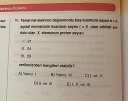 lektron Dizilimi
açı-
kaç
10. Temel hal elektron dağılımında; baş kuantum sayısı n = 4,
açısal momentum kuantum sayısı l = 0 olan orbitali yarı
dolu olan X atomunun proton sayısı;
1. 21
II. 24
III. 29
verilenlerden hangileri olabilir?
A) Yalnız !
B) Yalnız III
C) I ve II
D) II ve III
E) I, II ve III