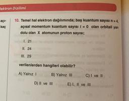 lektron Dizilimi
açı-
kaç
10. Temel hal elektron dağılımında; baş kuantum sayısı n = 4,
açısal momentum kuantum sayısı l = 0 olan orbitali yarı
dolu olan X atomunun proton sayısı;
1. 21
II. 24
III. 29
verilenlerden hangileri olabilir?
A) Yalnız !
B) Yalnız III
C) I ve II
D) II ve III
E) I, II ve III
