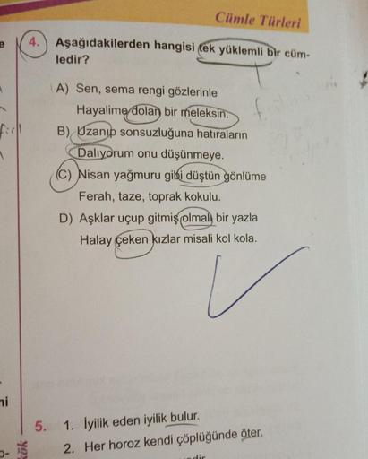 Cümle Türleri
4. Aşağıdakilerden hangisi tek yüklemli bir cüm-
ledir?
f
1:
A) Sen, sema rengi gözlerinle
Hayalime dolan bir meleksin.
B) Uzanıp sonsuzluğuna hatıraların
Dalıyorum onu düşünmeye.
(c) Nisan yağmuru gibi düştün gönlüme
Ferah, taze, toprak kokulu.
D) Aşklar uçup gitmiş olmal, bir yazla
Halay çeken kızlar misali kol kola.
ni
5.
1. İyilik eden iyilik bulur.
2. Her horoz kendi çöplüğünde öter.
yo
dir