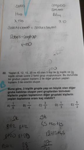 3000
soopoo
300,000
Hur
Bilan
X720
x 10
SoooX+100000 = 3000x+800,000
2008-2009
X=100
262
Spoo
22. Yaşları 8, 12, 15, 20 ve 45 olan 5 kişi ile iki kişilik ve üç
kişilik olmak üzere 2 farklı grup oluşturuluyor. Bu durumda
bir grubun yaşları toplamı 2 ile diğ